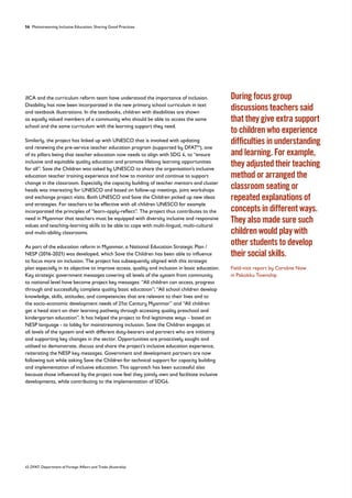 56 Mainstreaming Inclusive Education: Sharing Good Practices
JICA and the curriculum reform team have understood the importance of inclusion.
Disability has now been incorporated in the new primary school curriculum in text
and textbook illustrations. In the textbooks, children with disabilities are shown
as equally valued members of a community who should be able to access the same
school and the same curriculum with the learning support they need.
Similarly, the project has linked up with UNESCO that is involved with updating
and renewing the pre-service teacher education program (supported by DFAT45
), one
of its pillars being that teacher education now needs to align with SDG 4, to “ensure
inclusive and equitable quality education and promote lifelong learning opportunities
for all”. Save the Children was asked by UNESCO to share the organisation’s inclusive
education teacher training experience and how to monitor and continue to support
change in the classroom. Especially the capacity building of teacher mentors and cluster
heads was interesting for UNESCO and based on follow-up meetings, joint workshops
and exchange project visits. Both UNESCO and Save the Children picked up new ideas
and strategies. For teachers to be effective with all children UNESCO for example
incorporated the principles of “learn-apply-reflect”. The project thus contributes to the
need in Myanmar that teachers must be equipped with diversity inclusive and responsive
values and teaching-learning skills to be able to cope with multi-lingual, multi-cultural
and multi-ability classrooms.
As part of the education reform in Myanmar, a National Education Strategic Plan /
NESP (2016-2021) was developed, which Save the Children has been able to influence
to focus more on inclusion. The project has subsequently aligned with this strategic
plan especially in its objective to improve access, quality and inclusion in basic education.
Key strategic government messages covering all levels of the system from community
to national level have become project key messages: “All children can access, progress
through and successfully complete quality basic education”; “All school children develop
knowledge, skills, attitudes, and competencies that are relevant to their lives and to
the socio-economic development needs of 21st Century Myanmar” and “All children
get a head start on their learning pathway through accessing quality preschool and
kindergarten education”. It has helped the project to find legitimate ways – based on
NESP language - to lobby for mainstreaming inclusion. Save the Children engages at
all levels of the system and with different duty-bearers and partners who are initiating
and supporting key changes in the sector. Opportunities are proactively sought and
utilised to demonstrate, discuss and share the project’s inclusive education experience,
reiterating the NESP key messages. Government and development partners are now
following suit while asking Save the Children for technical support for capacity building
and implementation of inclusive education. This approach has been successful also
because those influenced by the project now feel they jointly own and facilitate inclusive
developments, while contributing to the implementation of SDG4.
45 DFAT: Department of Foreign Affairs and Trade (Australia)
During focus group
discussions teachers said
that they give extra support
to children who experience
difficulties in understanding
and learning. For example,
they adjusted their teaching
method or arranged the
classroom seating or
repeated explanations of
concepts in different ways.
They also made sure such
children would play with
other students to develop
their social skills.
Field-visit report by Caroline Naw
in Pakokku Township
 