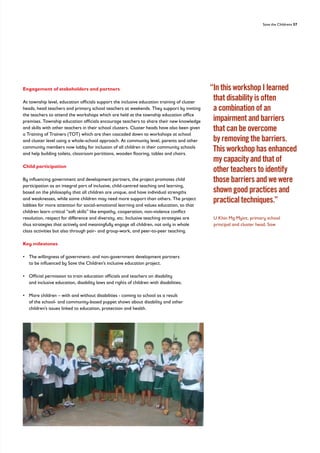 Save the Childrens 57
Engagement of stakeholders and partners
At township level, education officials support the inclusive education training of cluster
heads, head teachers and primary school teachers at weekends. They support by inviting
the teachers to attend the workshops which are held at the township education office
premises. Township education officials encourage teachers to share their new knowledge
and skills with other teachers in their school clusters. Cluster heads have also been given
a Training of Trainers (TOT) which are then cascaded down to workshops at school
and cluster level using a whole-school approach. At community level, parents and other
community members now lobby for inclusion of all children in their community schools
and help building toilets, classroom partitions, wooden flooring, tables and chairs.
Child participation
By influencing government and development partners, the project promotes child
participation as an integral part of inclusive, child-centred teaching and learning,
based on the philosophy that all children are unique, and have individual strengths
and weaknesses, while some children may need more support than others. The project
lobbies for more attention for social-emotional learning and values education, so that
children learn critical “soft skills” like empathy, cooperation, non-violence conflict
resolution, respect for difference and diversity, etc. Inclusive teaching strategies are
thus strategies that actively and meaningfully engage all children, not only in whole
class activities but also through pair- and group-work, and peer-to-peer teaching.
Key milestones
• 
The willingness of government- and non-government development partners
to be influenced by Save the Children’s inclusive education project.
• 
Official permission to train education officials and teachers on disability
and inclusive education, disability laws and rights of children with disabilities;
• 
More children – with and without disabilities - coming to school as a result
of the school- and community-based puppet shows about disability and other
children’s issues linked to education, protection and health.
“
In this workshop I learned
that disability is often
a combination of an
impairment and barriers
that can be overcome
by removing the barriers.
This workshop has enhanced
my capacity and that of
other teachers to identify
those barriers and we were
shown good practices and
practical techniques.”
	
U Khin Mg Myint, primary school
principal and cluster head, Saw
 