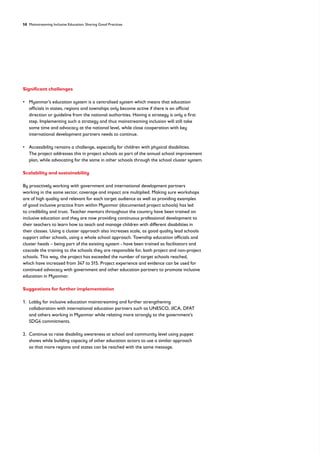 58 Mainstreaming Inclusive Education: Sharing Good Practices
Significant challenges
• 
Myanmar’s education system is a centralised system which means that education
officials in states, regions and townships only become active if there is an official
direction or guideline from the national authorities. Having a strategy is only a first
step. Implementing such a strategy and thus mainstreaming inclusion will still take
some time and advocacy at the national level, while close cooperation with key
international development partners needs to continue.
• 
Accessibility remains a challenge, especially for children with physical disabilities.
The project addresses this in project schools as part of the annual school improvement
plan, while advocating for the same in other schools through the school cluster system.
Scalability and sustainability
By proactively working with government and international development partners
working in the same sector, coverage and impact are multiplied. Making sure workshops
are of high quality and relevant for each target audience as well as providing examples
of good inclusive practice from within Myanmar (documented project schools) has led
to credibility and trust. Teacher mentors throughout the country have been trained on
inclusive education and they are now providing continuous professional development to
their teachers to learn how to teach and manage children with different disabilities in
their classes. Using a cluster approach also increases scale, as good quality lead schools
support other schools, using a whole school approach. Township education officials and
cluster heads – being part of the existing system - have been trained as facilitators and
cascade the training to the schools they are responsible for, both project and non-project
schools. This way, the project has exceeded the number of target schools reached,
which have increased from 347 to 515. Project experience and evidence can be used for
continued advocacy with government and other education partners to promote inclusive
education in Myanmar.
Suggestions for further implementation
1. 
Lobby for inclusive education mainstreaming and further strengthening
collaboration with international education partners such as UNESCO, JICA, DFAT
and others working in Myanmar while relating more strongly to the government’s
SDG4 commitments.
2. 
Continue to raise disability awareness at school and community level using puppet
shows while building capacity of other education actors to use a similar approach
so that more regions and states can be reached with the same message.
 