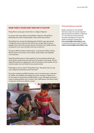 Save the Childrens 59
Tools and reference materials
Readers interested in more detailed
information about the inclusive education
approach by Save the Children in Myanmar
or in the tools and training materials
the project developed can contact the
project coordinator Caroline Naw
naw.caroline@savethechildren.org
or the head of education Sridevi Srinivasan
sridevi.srinivasan@savethechildren.org
MAUNG PHONE'S TEACHER DIDN'T KNOW HOW TO TEACH HIM
Maung Phone is seven years old and lives in a village in Myanmar.
In common with many children with disabilities in Myanmar, Maung Phone
faced abuse and a lack of understanding - both at home and at school.
Maung Phone has not been formally diagnosed. He fell ill a year ago and was
in hospital for quite a long time. Since then he has not been able to walk, his
eyesight is poor and he has a severe stammer. His teacher was initially reluctant
to accept him to her class. She didn’t know how to teach him.
Through an IKEA Foundation funded project, run by Save the Children, Maung
Phone’s teacher was trained in how to better include children with disabilities
in the classroom.
Today Maung Phone goes to school regularly. The new teaching methods used
by his teacher include group work with just a few students in each group. This has
helped Maung Phone to engage better with his classmates and the teacher. He has
started to speak more and made him less scared at school.
“I feel happy to come to school,” Maung Phone says. “My teacher loves me very
much. I play with my friends and work with them.”
The project, funded by the IKEA Foundation, aims to increase access to education
for children with disabilities and children from ethnic minorities in Myanmar. So
far, the project has supported over 8,000 children in over 340 villages, giving them
access to quality education that is inclusive. Over 2,000 teachers have been trained
to help them include more children in school.
 