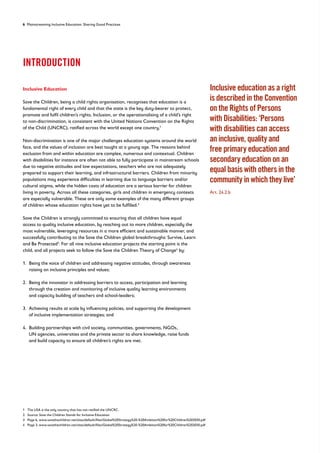 6 Mainstreaming Inclusive Education: Sharing Good Practices
INTRODUCTION
Inclusive Education
Save the Children, being a child rights organisation, recognises that education is a
fundamental right of every child and that the state is the key duty-bearer to protect,
promote and fulfil children’s rights. Inclusion, or the operationalising of a child’s right
to non-discrimination, is consistent with the United Nations Convention on the Rights
of the Child (UNCRC), ratified across the world except one country.1
Non-discrimination is one of the major challenges education systems around the world
face, and the values of inclusion are best taught at a young age. The reasons behind
exclusion from and within education are complex, numerous and contextual. Children
with disabilities for instance are often not able to fully participate in mainstream schools
due to negative attitudes and low expectations, teachers who are not adequately
prepared to support their learning, and infrastructural barriers. Children from minority
populations may experience difficulties in learning due to language barriers and/or
cultural stigma, while the hidden costs of education are a serious barrier for children
living in poverty. Across all these categories, girls and children in emergency contexts
are especially vulnerable. These are only some examples of the many different groups
of children whose education rights have yet to be fulfilled.2
Save the Children is strongly committed to ensuring that all children have equal
access to quality inclusive education, by reaching out to more children, especially the
most vulnerable, leveraging resources in a more efficient and sustainable manner, and
successfully contributing to the Save the Children global breakthroughs: Survive, Learn
and Be Protected3
. For all nine inclusive education projects the starting point is the
child, and all projects seek to follow the Save the Children Theory of Change4
by:
1. 
Being the voice of children and addressing negative attitudes, through awareness
raising on inclusive principles and values;
2. 
Being the innovator in addressing barriers to access, participation and learning
through the creation and monitoring of inclusive quality learning environments
and capacity building of teachers and school-leaders;
3. 
Achieving results at scale by influencing policies, and supporting the development
of inclusive implementation strategies; and
4. 
Building partnerships with civil society, communities, governments, NGOs,
UN agencies, universities and the private sector to share knowledge, raise funds
and build capacity to ensure all children’s rights are met.
Inclusive education as a right
is described in the Convention
on the Rights of Persons
with Disabilities: ‘Persons
with disabilities can access
an inclusive, quality and
free primary education and
secondary education on an
equal basis with others in the
community in which they live’
Art. 24.2.b
1 The USA is the only country that has not ratified the UNCRC.
2 Source: Save the Children Stands for Inclusive Education
3	
Page 6, www.savethechildren.net/sites/default/files/Global%20Strategy%20-%20Ambition%20for%20Children%202030.pdf
4 Page 3, www.savethechildren.net/sites/default/files/Global%20Strategy%20-%20Ambition%20for%20Children%202030.pdf
 