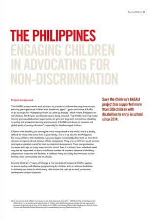 Save the Childrens 61
Project background
The KASALI project works with partners to provide an inclusive learning environment,
ensuring participation of children with disabilities, aged 12 years and below. KASALI
as an acronym for “Kabataang-Aralin sa Lahat ay Ibahagi” which means: Education for
All Children. The Filipino word kasali means ‘being included’. The KASALI learning model
aims to give equal education opportunities to girls and boys with and without disability
in quality and protective learning environments. KASALI contributes to national and
global goals of quality education46
, especially for disadvantaged children.
Children with disability are among the most marginalised in the world, and it is doubly
difficult for those who come from a poor family. This is true also for the Philippines.
For many children with disabilities, exclusion begins immediately after birth as their birth
remains unregistered and without official recognition. They are cut off from social services
and legal protection crucial for their survival and development. Their marginalisation
increases with age as many never enrol in school. Even if in school, their individual needs
may not be responded to due to insufficient number of teachers, absence of disability-
adaptations, materials and facilities. In addition many face daily discrimination in their
families, their communities and at schools.
Save the Children’s Theory of Change is the interlinked framework KASALI applies
to ensure quality and effective programming for children with or without disabilities
in achieving our vision in which every child attains the right to survival, protection,
development and participation.
THEPHILIPPINES
ENGAGINGCHILDREN
INADVOCATINGFOR
NON-DISCRIMINATION
46	
At the national level, KASALI contributes to one of the objectives of the 2015 – 2018 Road Map of the Department
of Education, i.e. to provide equal opportunities to children with disabilities to access quality and age-appropriate
education programs and services. At the global level, KASALI contributes to Sustainable Development Goal 4: Ensure
Inclusive and Equitable Quality Education and Promote Lifelong Learning Opportunities for All
Save the Children’s KASALI
project has supported more
than 500 children with
disabilities to enrol in school
since 2014.
 