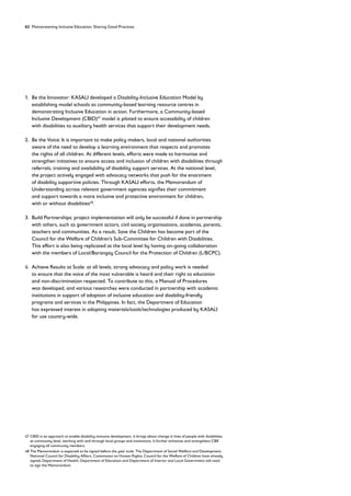 62 Mainstreaming Inclusive Education: Sharing Good Practices
1. 
Be the Innovator: KASALI developed a Disability-Inclusive Education Model by
establishing model schools as community-based learning resource centres in
demonstrating Inclusive Education in action. Furthermore, a Community-based
Inclusive Development (CBID)47
model is piloted to ensure accessibility of children
with disabilities to auxiliary health services that support their development needs.
2. 
Be the Voice: It is important to make policy makers, local and national authorities
aware of the need to develop a learning environment that respects and promotes
the rights of all children. At different levels, efforts were made to harmonise and
strengthen initiatives to ensure access and inclusion of children with disabilities through
referrals, training and availability of disability support services. At the national level,
the project actively engaged with advocacy networks that push for the enactment
of disability supportive policies. Through KASALI efforts, the Memorandum of
Understanding across relevant government agencies signifies their commitment
and support towards a more inclusive and protective environment for children,
with or without disabilities48
.
3. 
Build Partnerships: project implementation will only be successful if done in partnership
with others, such as government actors, civil society organisations, academia, parents,
teachers and communities. As a result, Save the Children has become part of the
Council for the Welfare of Children’s Sub-Committee for Children with Disabilities.
This effort is also being replicated at the local level by having on-going collaboration
with the members of Local/Barangay Council for the Protection of Children (L/BCPC).
4. 
Achieve Results at Scale: at all levels, strong advocacy and policy work is needed
to ensure that the voice of the most vulnerable is heard and their right to education
and non-discrimination respected. To contribute to this, a Manual of Procedures
was developed, and various researches were conducted in partnership with academic
institutions in support of adoption of inclusive education and disability-friendly
programs and services in the Philippines. In fact, the Department of Education
has expressed interest in adopting materials/tools/technologies produced by KASALI
for use country-wide.
47	
CBID is an approach to enable disability inclusive development. It brings about change in lives of people with disabilities
at community level, working with and through local groups and institutions. It further enhances and strengthens CBR
engaging all community members.
48	
The Memorandum is expected to be signed before the year ends. The Department of Social Welfare and Development,
National Council for Disability Affairs, Commission on Human Rights, Council for the Welfare of Children have already
signed; Department of Health, Department of Education and Department of Interior and Local Government still need
to sign the Memorandum.
 