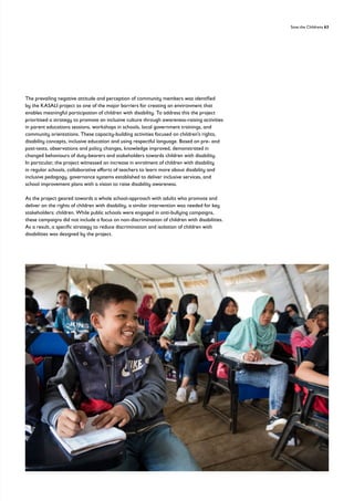 Save the Childrens 63
The prevailing negative attitude and perception of community members was identified
by the KASALI project as one of the major barriers for creating an environment that
enables meaningful participation of children with disability. To address this the project
prioritised a strategy to promote an inclusive culture through awareness-raising activities
in parent educations sessions, workshops in schools, local government trainings, and
community orientations. These capacity-building activities focused on children’s rights,
disability concepts, inclusive education and using respectful language. Based on pre- and
post-tests, observations and policy changes, knowledge improved, demonstrated in
changed behaviours of duty-bearers and stakeholders towards children with disability.
In particular, the project witnessed an increase in enrolment of children with disability
in regular schools, collaborative efforts of teachers to learn more about disability and
inclusive pedagogy, governance systems established to deliver inclusive services, and
school improvement plans with a vision to raise disability awareness.
As the project geared towards a whole school-approach with adults who promote and
deliver on the rights of children with disability, a similar intervention was needed for key
stakeholders: children. While public schools were engaged in anti-bullying campaigns,
these campaigns did not include a focus on non-discrimination of children with disabilities.
As a result, a specific strategy to reduce discrimination and isolation of children with
disabilities was designed by the project.
 