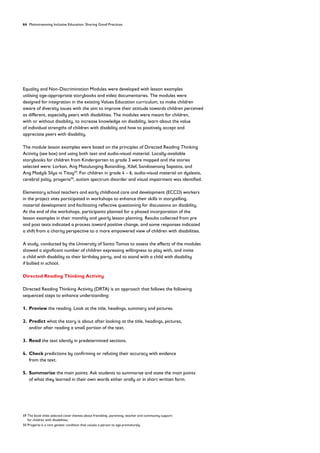 64 Mainstreaming Inclusive Education: Sharing Good Practices
Equality and Non-Discrimination Modules were developed with lesson examples
utilising age-appropriate storybooks and video documentaries. The modules were
designed for integration in the existing Values Education curriculum, to make children
aware of diversity issues with the aim to improve their attitude towards children perceived
as different, especially peers with disabilities. The modules were meant for children,
with or without disability, to increase knowledge on disability, learn about the value
of individual strengths of children with disability and how to positively accept and
appreciate peers with disability.
The module lesson examples were based on the principles of Directed Reading Thinking
Activity (see box) and using both text and audio-visual material. Locally-available
storybooks for children from Kindergarten to grade 3 were mapped and the stories
selected were: Lorkan, Ang Matulunging Butanding, Xilef, Sandosenang Sapatos, and
Ang Madyik Silya ni Titoy49
. For children in grade 4 – 6, audio-visual material on dyslexia,
cerebral palsy, progeria50
, autism spectrum disorder and visual impairment was identified.
Elementary school teachers and early childhood care and development (ECCD) workers
in the project sites participated in workshops to enhance their skills in storytelling,
material development and facilitating reflective questioning for discussions on disability.
At the end of the workshops, participants planned for a phased incorporation of the
lesson examples in their monthly and yearly lesson planning. Results collected from pre
and post tests indicated a process toward positive change, and some responses indicated
a shift from a charity perspective to a more empowered view of children with disabilities.
A study, conducted by the University of Santo Tomas to assess the effects of the modules
showed a significant number of children expressing willingness to play with, and invite
a child with disability to their birthday party, and to stand with a child with disability
if bullied in school.
Directed Reading Thinking Activity
Directed Reading Thinking Activity (DRTA) is an approach that follows the following
sequenced steps to enhance understanding:
1. Preview the reading. Look at the title, headings, summary and pictures.
2. Predict what the story is about after looking at the title, headings, pictures,
and/or after reading a small portion of the text.
3. Read the text silently in predetermined sections.
4. Check predictions by confirming or refuting their accuracy with evidence
from the text.
5. Summarise the main points: Ask students to summarise and state the main points
of what they learned in their own words either orally or in short written form.
49	
The book titles selected cover themes about friendship, parenting, teacher and community support
for children with disabilities.
50 Progeria is a rare genetic condition that causes a person to age prematurely
 