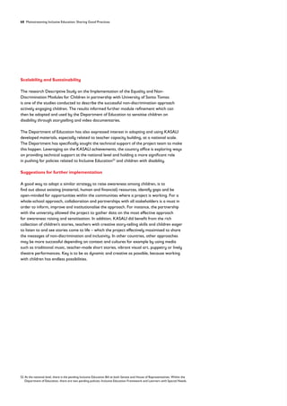 68 Mainstreaming Inclusive Education: Sharing Good Practices
Scalability and Sustainability
The research Descriptive Study on the Implementation of the Equality and Non-
Discrimination Modules for Children in partnership with University of Santo Tomas
is one of the studies conducted to describe the successful non-discrimination approach
actively engaging children. The results informed further module refinement which can
then be adopted and used by the Department of Education to sensitise children on
disability through storytelling and video documentaries.
The Department of Education has also expressed interest in adopting and using KASALI
developed materials, especially related to teacher capacity building, at a national scale.
The Department has specifically sought the technical support of the project team to make
this happen. Leveraging on the KASALI achievements, the country office is exploring ways
on providing technical support at the national level and holding a more significant role
in pushing for policies related to Inclusive Education52
and children with disability.
Suggestions for further implementation
A good way to adopt a similar strategy to raise awareness among children, is to
find out about existing (material, human and financial) resources, identify gaps and be
open-minded for opportunities within the communities where a project is working. For a
whole-school approach, collaboration and partnerships with all stakeholders is a must in
order to inform, improve and institutionalise the approach. For instance, the partnership
with the university allowed the project to gather data on the most effective approach
for awareness raising and sensitisation. In addition, KASALI did benefit from the rich
collection of children’s stories, teachers with creative story-telling skills and children eager
to listen to and see stories come to life – which the project effectively maximised to share
the messages of non-discrimination and inclusivity. In other countries, other approaches
may be more successful depending on context and cultures for example by using media
such as traditional music, teacher-made short stories, vibrant visual art, puppetry or lively
theatre performances. Key is to be as dynamic and creative as possible, because working
with children has endless possibilities.
52	
At the national level, there is the pending Inclusive Education Bill at both Senate and House of Representatives. Within the
Department of Education, there are two pending policies: Inclusive Education Framework and Learners with Special Needs.
 