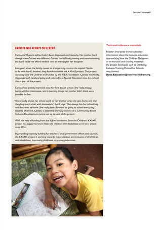 Save the Childrens 69
Tools and reference materials
Readers interested in more detailed
information about the inclusive education
approach by Save the Children Philippines
or in the tools and training materials
the project developed such as Disability-
Inclusive Training Manual for Schools,
may contact
Basic.Education@savethechildren.org
CARISSA WAS ALWAYS DIFFERENT
Carissa is 10 years old but hadn’t been diagnosed until recently. Her mother April
always knew Carissa was different. Carissa had difficulty moving and communicating,
but April could not afford medical tests or therapy for her daughter.
Last year, when the family moved to a larger city close to the capital Manila,
to be with April’s brother, they found out about the KASALI project. The project
is run by Save the Children and funded by the IKEA Foundation. Carissa was finally
diagnosed with cerebral palsy and referred to a Special Education class in a school
that is part of the project.
Carissa has greatly improved since her first day of school. She really enjoys
being with her classmates, and is learning things her mother didn’t think were
possible for her.
“She proudly shows her school work to her brother when she gets home and then
they help each other with homework,” April says. “She always has her school bag
with her, even at home. She really looks forward to going to school every day.”
Outside of school, Carissa is attending therapy sessions at a Community-Based
Inclusive Development centre, set up as part of the project.
With the help of funding from the IKEA Foundation, Save the Children’s KASALI
project has supported more than 500 children with disabilities to enrol in school
since 2014.
By providing capacity building for teachers, local government offices and councils,
the KASALI project is working towards the protection and inclusion of all children
with disabilities, from early childhood to primary education.
 