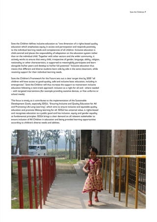 Save the Childrens 7
Save the Children defines inclusive education as “one dimension of a rights-based quality
education which emphasises equity in access and participation and responds positively
to the individual learning needs and competencies of all children. Inclusive education is
child-centred and places the responsibility of adaptation on the education system rather
than on the individual child. Together with other sectors and the wider community, it
actively works to ensure that every child, irrespective of gender, language, ability, religion,
nationality or other characteristics, is supported to meaningfully participate and learn
alongside his/her peers and develop to his/her full potential.” Inclusive education thus
means that different and diverse students learn side by side in the same classroom, while
receiving support for their individual learning needs.
Save the Children’s Framework for the Future sets out a clear target that by 2030 “all
children will have access to good-quality, safe and inclusive basic education, including in
emergencies”. Save the Children will thus increase the support to mainstream inclusive
education following a twin-track approach: inclusion as a right for all and - where needed
– with targeted interventions (for example providing assistive devices, or free uniforms or
school meals).
This focus is timely as it contributes to the implementation of the Sustainable
Development Goals, especially SDG4, “Ensuring Inclusive and Quality Education for All
and Promoting Life Long Learning”, which aims to ensure inclusive and equitable quality
education and promote lifelong learning for all. SDG4 has universal value, is rights-based
and recognises education as a public good and has inclusion, equity and gender equality
as fundamental principles. SDG4 brings a clear demand on all relevant stakeholder to
ensure inclusion of All Children in education and being provided learning opportunities
according to children’s diverse needs and abilities.
 