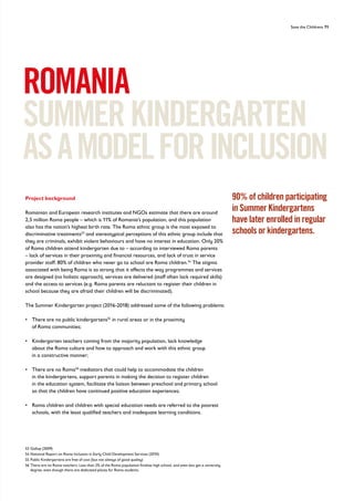 Save the Childrens 71
ROMANIA
SUMMERKINDERGARTEN
ASAMODELFORINCLUSION
Project background
Romanian and European research institutes and NGOs estimate that there are around
2,5 million Roma people – which is 11% of Romania’s population, and this population
also has the nation’s highest birth rate. The Roma ethnic group is the most exposed to
discriminative treatments53
and stereotypical perceptions of this ethnic group include that
they are criminals, exhibit violent behaviours and have no interest in education. Only 20%
of Roma children attend kindergarten due to – according to interviewed Roma parents
– lack of services in their proximity and financial resources, and lack of trust in service
provider staff. 80% of children who never go to school are Roma children.54
The stigma
associated with being Roma is so strong that it affects the way programmes and services
are designed (no holistic approach), services are delivered (staff often lack required skills)
and the access to services (e.g. Roma parents are reluctant to register their children in
school because they are afraid their children will be discriminated).
The Summer Kindergarten project (2016-2018) addressed some of the following problems:
• 
There are no public kindergartens55
in rural areas or in the proximity
of Roma communities;
• 
Kindergarten teachers coming from the majority population, lack knowledge
about the Roma culture and how to approach and work with this ethnic group
in a constructive manner;
• 
There are no Roma56
mediators that could help to accommodate the children
in the kindergartens, support parents in making the decision to register children
in the education system, facilitate the liaison between preschool and primary school
so that the children have continued positive education experiences;
• 
Roma children and children with special education needs are referred to the poorest
schools, with the least qualified teachers and inadequate learning conditions.
53 Gallup (2009)
54 National Report on Roma Inclusion in Early Child Development Services (2010)
55 Public Kindergartens are free of cost (but not always of good quality)
56	
There are no Roma teachers. Less than 2% of the Roma population finishes high school, and even less get a university
degree, even though there are dedicated places for Roma students.
90% of children participating
in Summer Kindergartens
have later enrolled in regular
schools or kindergartens.
 