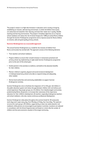 72 Mainstreaming Inclusive Education: Sharing Good Practices

The project’s mission is to fight discrimination in education and in society at large by
establishing an inclusive, safe learning environment, to which all children have access,
are welcomed and valued for their diversity and have their needs met in quality, flexible
teaching and learning environments. The projects’ immediate objectives are to improve
school readiness and reduce the risk of school dropout for 1,000 pre-school Roma children
through the Summer Kindergarten programme and to improve access for Roma children
to inclusive, safe and good quality primary schools.
Summer Kindergarten as a successful approach
The annual Summer Kindergarten as a model for the inclusion of children from
Roma communities has worked well. The approach consists of the following elements:
• Train teachers and school mediators;
• 
Prepare children to ensure their smooth inclusion in mainstream preschool and
primary school, by implementing an eight-week Summer Kindergarten programme
prior to the start of the school year;
• 
Involve parents in the activities to reinforce, and build on the education benefits
for their children;
• 
Monitor children’s cognitive, physical and social-emotional development
in kindergarten/primary school to be able to respond timely and adequately
when needed;
• 
Attract local authorities and community stakeholders to support Summer
Kindergarten activities.
Summer Kindergarten aims to facilitate the integration of 3 to 5/6-year old children in
the public education system and reduce the gap between children with and without pre-
school experience. Key target groups are: (1) children: from disadvantaged communities,
predominantly Roma; (2) parents: to increase their awareness of the importance
education for their children’s development; (3) teachers: especially kindergarten teachers
and school mediators, who also receive continuous professional development.
Summer Kindergarten takes place throughout the summer break for 40 consecutive
work days and is open every day, from Monday to Friday, four hours/day. The optimum
structure for each group is 20 children, supported by at least two adults (teacher and
mediator), while parents are encouraged to participate in activities. Locations are selected
in consultation with the School Inspectorates and based on criteria like the number of
children and the socio-economic situation of the target community.
 
