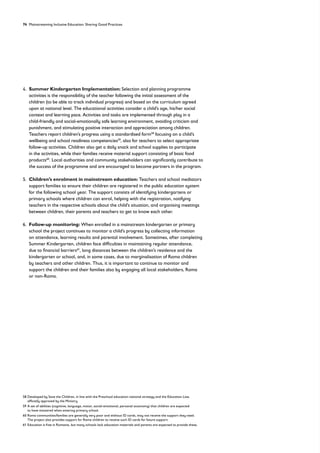 74 Mainstreaming Inclusive Education: Sharing Good Practices
4. 
Summer Kindergarten Implementation: Selection and planning programme
activities is the responsibility of the teacher following the initial assessment of the
children (to be able to track individual progress) and based on the curriculum agreed
upon at national level. The educational activities consider a child’s age, his/her social
context and learning pace. Activities and tasks are implemented through play in a
child-friendly and social-emotionally safe learning environment, avoiding criticism and
punishment, and stimulating positive interaction and appreciation among children.
Teachers report children’s progress using a standardised form58
focusing on a child’s
wellbeing and school readiness competencies59
, also for teachers to select appropriate
follow-up activities. Children also get a daily snack and school supplies to participate
in the activities, while their families receive material support consisting of basic food
products60
. Local authorities and community stakeholders can significantly contribute to
the success of the programme and are encouraged to become partners in the program.
5. 
Children’s enrolment in mainstream education: Teachers and school mediators
support families to ensure their children are registered in the public education system
for the following school year. The support consists of identifying kindergartens or
primary schools where children can enrol, helping with the registration, notifying
teachers in the respective schools about the child’s situation, and organising meetings
between children, their parents and teachers to get to know each other.
6. 
Follow-up monitoring: When enrolled in a mainstream kindergarten or primary
school the project continues to monitor a child’s progress by collecting information
on attendance, learning results and parental involvement. Sometimes, after completing
Summer Kindergarten, children face difficulties in maintaining regular attendance,
due to financial barriers61
, long distances between the children’s residence and the
kindergarten or school, and, in some cases, due to marginalisation of Roma children
by teachers and other children. Thus, it is important to continue to monitor and
support the children and their families also by engaging all local stakeholders, Roma
or non-Roma.
58	
Developed by Save the Children, in line with the Preschool education national strategy and the Education Law,
officially approved by the Ministry.
59	
A set of abilities (cognitive, language, motor, social-emotional, personal autonomy) that children are expected
to have mastered when entering primary school.
60	
Roma communities/families are generally very poor and without ID cards, may not receive the support they need.
The project also provides support for Roma children to receive such ID cards for future support.
61 Education is free in Romania, but many schools lack education materials and parents are expected to provide these.
 
