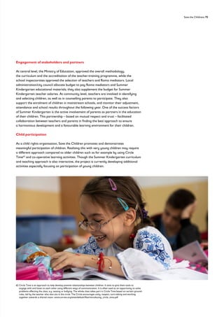Save the Childrens 75
Engagement of stakeholders and partners
At central level, the Ministry of Education, approved the overall methodology,
the curriculum and the accreditation of the teacher-training programme, while the
school inspectorates approved the selection of teachers and Roma mediators. Local
administration/city council allocate budget to pay Roma mediators and Summer
Kindergarten educational materials; they also supplement the budget for Summer
Kindergarten teacher salaries. At community level, teachers are involved in identifying
and selecting children, as well as in counselling parents to participate. They also
support the enrolment of children in mainstream schools, and monitor their adjustment,
attendance and school results throughout the following year. One of the success factors
of Summer Kindergarten is the active involvement of parents as partners in the education
of their children. This partnership – based on mutual respect and trust – facilitated
collaboration between teachers and parents in finding the best approach to ensure
a harmonious development and a favourable learning environment for their children.
Child participation
As a child rights organisation, Save the Children promotes and demonstrates
meaningful participation of children. Realising this with very young children may require
a different approach compared to older children such as for example by using Circle
Time62
and co-operative learning activities. Though the Summer Kindergarten curriculum
and teaching approach is also interactive, the project is currently developing additional
activities especially focusing on participation of young children.
62 
Circle Time is an approach to help develop positive relationships between children. It aims to give them tools to
engage with and listen to each other using different ways of communication. It is often used as an opportunity to solve
problems affecting the class, e.g. teasing or bullying. The whole class takes part in Circle Time based on certain ground-
rules, led by the teacher who also sits in the circle. The Circle encourages unity, respect, turn-taking and working
together towards a shared vision. www.unrwa.org/sites/default/files/introducing_circle_time.pdf
 