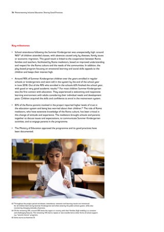 76 Mainstreaming Inclusive Education: Sharing Good Practices
Key milestones
• 
School attendance following the Summer Kindergarten was unexpectedly high: around
96%63
of children attended classes, with absences caused only by diseases, family issues
or economic migration. This good result is linked to the cooperation between Roma
families and teachers, facilitated by Roma mediators, based on improved understanding
and respect for the Roma culture and the needs of the communities. In addition, the
play-based program focusing on emotional learning and social skills appeals to the
children and keeps their interest high.
• 
Around 90% of Summer Kindergarten children over the years enrolled in regular
schools or kindergartens and were still in the system by the end of the school year
in June 2018. Out of the 90% who enrolled in the schools 65% finished the school year,
with good or very good academic results.64
For most children Summer Kindergarten
was the first contact with education. They experienced a welcoming and responsive
learning environment with adults considering their individual needs and development
pace. Children acquired the skills and confidence to enrol in the mainstream system.
• 
83% of the Roma parents involved in the project reported higher levels of trust in
the education system and being less worried about their children.65
The role of Roma
mediators, who have extensive knowledge of the Roma culture, has been critical in
this change of attitude and experience. The mediators brought schools and parents
together to discuss issues and expectations, to communicate Summer Kindergarten
activities, and to engage parents in the programme.
• 
The Ministry of Education approved the programme and its good practices have
been documented.
63	
Throughout the project period enrolment, attendance, retention and learning results are monitored
for all children both during Summer Kindergarten and when entering the public-school system, while also
monitoring changing attitudes of parents.
64	
Of the remaining 35%, around 20% leave the region or country with their families (high mobility is a constant
and challenging feature). The remaining 15% had to repeat or was transferred to other forms of school support
e.g. “second chance” programs;
65 Same source as footnote 53
 