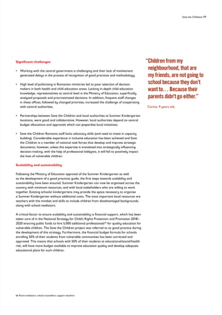 Save the Childrens 77
Significant challenges
• 
Working with the central government is challenging and their lack of involvement
generated delays in the process of recognition of good practices and methodology;
• 
High level of politicising in Romanian ministries led to poor selection of decision
makers in both health and child education areas. Lacking in-depth child education
knowledge, representatives at central level in the Ministry of Education, superficially
analysed proposals and procrastinated decisions. In addition, frequent staff changes
in these offices, followed by changed priorities, increased the challenge of cooperating
with central authorities.
• 
Partnerships between Save the Children and local authorities at Summer Kindergarten
locations, were good and collaborative. However, local authorities depend on central
budget allocations and approvals which can jeopardise local initiatives;
• 
Save the Children Romania staff lacks advocacy skills (and need to invest in capacity
building). Considerable experience in inclusive education has been achieved and Save
the Children is a member of national task forces that develop and improve strategic
documents, however, unless this expertise is translated into strategically influencing
decision-making, with the help of professional lobbyists, it will fail to positively impact
the lives of vulnerable children.
Scalability and sustainability
Following the Ministry of Education approval of the Summer Kindergarten as well
as the development of a good practices guide, the first steps towards scalability and
sustainability have been ensured. Summer Kindergarten can now be organised across the
country with minimum resources, and with local stakeholders who are willing to work
together. Existing schools/ kindergartens may provide the space necessary to organise
a Summer Kindergarten without additional costs. The most important local resources are
teachers with the mindset and skills to include children from disadvantaged backgrounds,
along with school mediators.
A critical factor to ensure scalability and sustainability is financial support, which has been
taken care of in the National Strategy for Child’s Rights Protection and Promotion 2018–
2020 ensuring public funds to hire 5,000 additional professionals66
for quality education for
vulnerable children. The Save the Children project was referred to as good practice during
the development of this strategy. Furthermore, the financial budget formula for schools
enrolling 50% of their students from vulnerable communities has been corrected and
approved. This means that schools with 50% of their students at educational/social/health
risk, will have more budget available to improve education quality and develop adequate
educational plans for such children.
66 Roma mediators, school counsellors, support teachers
“
Children from my
neighbourhood, that are
my friends, are not going to
school because they don’t
want to… Because their
parents didn't go either.”
Corina, 9 years old,
 