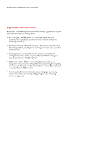 78 Mainstreaming Inclusive Education: Sharing Good Practices
Suggestions for further implementation
Based on the Summer Kindergarten experience the following suggestions can support
improved implementation in similar projects:
• 
The basic syllabus should be flexible and adaptable to individual children,
considering their psychological, cognitive and social-emotional development,
their family situation, etc.
• 
Teachers need training beforehand, so they have the necessary information about
disadvantaged children, including how to positively communicate with parents from
such communities.
• 
Creating a network of mediators to maintain continuous contact between
kindergarten/school and families has proven efficient and effective throughout
the project duration and should be replicated.
• 
Collaboration with the children’s parents is key, both to counsel them and
engage them in the programme, to help address fears parents may have regarding
the treatment of their children and to help them better understand the importance
of education for their children’s future.
• 
Involving local authorities to reinforce the spirit of belonging to a community
is also recommended, while including and supporting the wider civil society
and community at large.
 