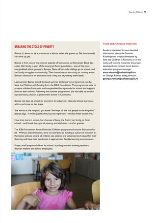 Save the Childrens 79
BREAKING THE CYCLE OF POVERTY
Bianca, 6, wants to be a princess or a doctor when she grows up. She hasn’t made
her mind up yet.
Bianca is from one of the poorest suburbs of Constanta, on Romania’s Black Sea
coast. Her family is part of the country’s Roma population – one of the most
marginalised ethnic groups in Europe. None of her older siblings go to school, and
her family struggles economically. Their home has no electricity or running water.
Bianca’s chances of an education and a way out of poverty seem bleak.
Last summer Bianca joined the local summer kindergarten programme, run by
Save the Children with funding from the IKEA Foundation. The programme aims to
prepare children from poor and marginalised backgrounds for school and support
them to start school. Following the summer programme, she was able to enrol in
a preparatory class in a government school in Constanta.
Bianca has been at school for one term. In today’s art class she draws a princess
with a red cross on her dress.
“She works at the hospital, you know. She helps all the sick people in the kingdom,”
Bianca says. “I will be just like her, but not right now; I need to finish school first.”
Now that she is in school, her chances of being the first in her family to finish
school – and break the cycle of poverty and exclusion – are far greater.
The IKEA Foundation funded Save the Children programme Inclusive Education for
All - Without Discrimination, aims to contribute to building a culture of inclusion in
Romanian schools where all children can attend, are welcomed and valued for their
diversity and have their needs met in appropriate, flexible learning environments.
Project staff prepare children for school, but they are also training teachers,
decision makers and school employees.
Tools and reference materials
Readers interested in more detailed
information about the Summer
Kindergarten project developed by
Save the Children in Romania or in the
tools and training materials the project
developed can contact: Anca Stamin,
education program manager
anca.stamin@salvaticopiii.ro
or George Roman, lobby director
george.roman@salvaticopiii.ro
 