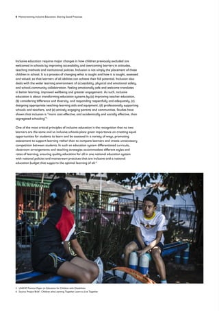 8 Mainstreaming Inclusive Education: Sharing Good Practices
Inclusive education requires major changes in how children previously excluded are
welcomed in schools by improving accessibility and overcoming barriers in attitudes,
teaching methods and institutional policies. Inclusion is not simply the placement of these
children in school. It is a process of changing what is taught and how it is taught, assessed
and valued, so that learners of all abilities can achieve their full potential. Inclusion also
deals with the wider learning environment of accessibility, physical and emotional safety,
and school-community collaboration. Feeling emotionally safe and welcome translates
in better learning, improved wellbeing and greater engagement. As such, inclusive
education is about transforming education systems by (a) improving teacher education,
(b) considering difference and diversity, and responding respectfully and adequately, (c)
designing appropriate teaching-learning aids and equipment, (d) professionally supporting
schools and teachers, and (e) actively engaging parents and communities. Studies have
shown that inclusion is “more cost-effective, and academically and socially effective, than
segregated schooling”5
One of the most critical principles of inclusive education is the recognition that no two
learners are the same and so inclusive schools place great importance on creating equal
opportunities for students to learn and be assessed in a variety of ways, promoting
assessment to support learning rather than to compare learners and create unnecessary
competition between students. In such an education system differentiated curricula,
classroom arrangements and teaching strategies accommodate different styles and
rates of learning, ensuring quality education for all in one national education system
with national policies and mainstream practices that are inclusive and a national
education budget that supports the optimal learning of all.6
5 UNICEF Position Paper on Education for Children with Disabilities
6 Source: Project Brief - Children who Learning Together Learn to Live Together
 