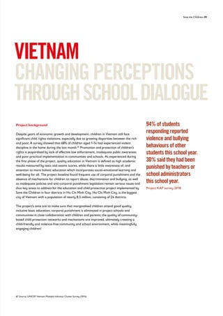 Save the Childrens 81
VIETNAM
CHANGINGPERCEPTIONS
THROUGHSCHOOLDIALOGUE
Project background
Despite years of economic growth and development, children in Vietnam still face
significant child rights violations, especially due to growing disparities between the rich
and poor. A survey showed that 68% of children aged 1-14 had experienced violent
discipline in the home during the last month.67
Promotion and protection of children’s
rights is jeopardised by lack of effective law enforcement, inadequate public awareness
and poor practical implementation in communities and schools. As experienced during
the first phase of the project, quality education in Vietnam is defined as high academic
results measured by tests and exams scores, while there is little awareness of, and
attention to more holistic education which incorporates social-emotional learning and
well-being for all. The project baseline found frequent use of corporal punishment and the
absence of mechanisms for children to report abuse, discrimination and bullying, as well
as inadequate policies and anti-corporal punishment legislation remain serious issues and
thus key areas to address for the education and child protection project implemented by
Save the Children in four districts in Ho Chi Minh City. Ho Chi Minh City, is the biggest
city of Vietnam with a population of nearly 8,5 million, consisting of 24 districts.
The project’s aims are to make sure that marginalised children attend good quality
inclusive basic education; corporal punishment is eliminated in project schools and
communities in close collaboration with children and parents; the quality of community-
based child protection networks and mechanisms are improved, ultimately creating a
child-friendly and violence-free community and school environment, while meaningfully
engaging children!
67 Source: UNICEF Vietnam Multiple Indicator Cluster Survey (2014)
94% of students
responding reported
violence and bullying
behaviours of other
students this school year.
30% said they had been
punished by teachers or
school administrators
this school year.
Project KAP survey 2018
 