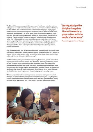 Save the Childrens 83
The School Dialogue encourages children, parents and teachers to voice their opinions
and agree on how to develop violence free learning environments in school and at home
for their children. This has been innovative in Vietnam with the project employing an
indirect and non-confrontational approach. Questions such as “What would I do in this
situation if I were a parent?”, or “What would I do in this situation if I were the school
principal?” did reflect children’s wishes and opinions on issues affecting them directly or
indirectly. The old method of using direct questions and additional probing questions
rather than a dialogue did not encourage children and parents to share their honest
opinions, especially related to sensitive child protection issues. Most project schools have
now rolled out the model with positive feedback and lesson learnt. Using the School
Dialogue model has shown it strengthens the relationship and trust among children,
parents and teachers.
One of the parents said that “When my children made mistakes, I could not control myself
and I wanted to beat them. But learning about positive discipline changed me. I learned to
educate them by proper actions and to be mindful of verbal abuse, also to listen to them
and to help them to distinguish right from wrong”.
The School Dialogue has proved to be an opportunity for teachers, parents and students
to participate in discussions on matters that affect them. Previously children and parents
felt they could not discuss school matters with teachers so easily and children often
experienced they should be seen rather than heard. School dialogues have broken those
communication barriers and now link key stakeholders and allow them to participate and
speak up on their issues. Crucially, opinions and ideas collected during school dialogues
do also inform the school improvement plans whose progress is annually revised.
What the project learned from both approaches – awareness raising and the School
Dialogue – is that stakeholder participation creates transparency and is key for getting
support to improve children’s school experiences and that child rights awareness raising
(including on the new Vietnam 2016 Child Law) is a long-term and on-going activity.
“
Learning about positive
discipline changed me.
I learned to educate by
proper actions and to be
mindful of verbal abuse.”
Parent taking part in School Dialogue
 