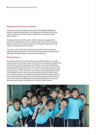 84 Mainstreaming Inclusive Education: Sharing Good Practices
Engagement of stakeholders and partners
The project works in partnership with local authorities including the Department
of Labour, Invalids and Social Affairs and the Department of Education and Training,
o discuss violence against children issues in schools and communities and jointly
explore solutions.
The project directly works with teachers, children and parents, engaging them in
district-wide campaigns to promote non-violent schools, homes and communities for
children to grow up in and make the public aware of the legal consequences of using
violence or corporal punishment on children.
The project conducts child rights workshops especially with teachers to help them
apply child rights principles such as non-discrimination, equal education opportunities,
child protection and participation in their schools and classrooms.
Child participation
Participation must be inclusive and therefore represent different children such as boys
and girls, different ethnic groups, migrant children, those with disabilities and children from
a range of socio-economic backgrounds. Some children, such as those with disabilities,
may be more affected by violence than others, and their voices need to be heard. At city
and district level, a platform for children to raise their voice to the local authorities takes
place every quarter. These Child Forums, which represent school-based children’s clubs
and thus different children, make local government officials aware of children’s rights
issues and their suggestions for change and improvements. Children’s Clubs discuss such
issues at school-level and suggest how to create child-friendly and non-violent learning
environments. Example of initiatives include green libraries, food-fairs for fundraising,
drawing competition days, and reading corners made of recycled materials.
 