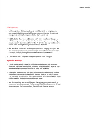 Save the Childrens 85
Key milestones
• 
5,585 marginalised children, including migrant children, children living in poverty
and those with disabilities, benefited from the project activities (e.g. through case
management, activities for migrant and other deprived children)
• 
In 2018, Go Vap Department of Education and Training made School Dialogue an
official activity required for all schools in that district to implement each school year.
Also, the People’s Committee of District 10 in Ho Chi Minh City expressed the same
interest and is planning for next year’s replication of this model.
• 
90% of students, parents and teachers participated in the campaign and signed the
stop-violence-against-children posters, leading to improved violence awareness and
a positively changing learning environment, based on children’s feedback.
• 2,000 children and 1,500 parents have participated in School Dialogues
Significant challenges
• 
Though violence against children in schools decreased resulting from the project’s
child rights awareness raising, poster signing and school dialogues, it is not yet clear
whether violence against children within the family also decreased.
• 
Government regulations and staff policy in education and child protection systems,
especially for management and leadership positions, prescribe periodical rotation.
This often leads to inconsistency and/or discontinuation when replicating good project
models as well as decreases the intended project values.
• 
Not all schools have been successful in using the two approaches as it depends on
a committed school management. Furthermore, without full endorsement by all local
governments and thus institutionalising the models, this challenge remains.
 