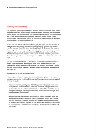 86 Mainstreaming Inclusive Education: Sharing Good Practices
Scalability and sustainability
The project also received positive feedback from non-project schools after rolling out the
awareness raising and School Dialogue models as concrete methods to address violence
against children. The two approaches have been well acknowledged by local governments
which is now leading to wider endorsement of the models in areas outside project
locations, firstly in District 1 and District 10, and afterwards potentially to be replicated
across all of Ho Chi Minh City’s 24 districts.
Schools that only received support during the first project phase and have continued to
implement these approaches, have become model-schools for others to visit and learn
from. For example, Phuoc Hiep lower secondary school in Cu Chi shared that by using
the two approaches the school managers learned much more about students’ education
experience such as their family circumstances and difficulties in studies, which allowed
the school take appropriate action to better support students. The school principal now
planned to carry out the awareness raising and school dialogue activities twice per school
year.
The local government partner in Go Vap District, having observed a school dialogue,
showed a special interest in replicating the model across the whole district68
and
implement the activity at least once per semester. The activity is continuing in Thu Duc
and Binh Tan districts and the project team will continue monitoring its implementation
and scaling up.
Suggestions for further implementation
If other projects in Vietnam or other countries would like to replicate the awareness
raising approach and/or the School Dialogues, the following suggested actions may lead
to improved results:
• 
The awareness raising activity using child rights posters and signing those is more
visually effective in schools than in a community. Therefore, to target communities,
other activities may be needed to create impact on stakeholders outside the school
setting. As an example, school report cards could be used to deliver messages about
ending violence in the community.
• 
A proper hand-over mechanism of why and how to conduct awareness raising and
School Dialogue activities needs to be in place, especially in systems where school
principals are regularly rotating. This could be a guideline and a monitoring system
for out-going and in-coming principals so that opinions and suggestions from children,
parents and teachers are used for the development towards a child-friendly learning
environment.
68 Go Vap district has a population of more than 561,000 (population census 2011).
 