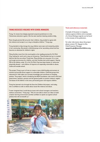 Save the Childrens 87
Tools and reference materials
A sample of the poster on stopping
violence-against-children and an example
of a School Dialogue agenda can be found
in the annexes of this publication.
For other information about this project
please contact: Mr. Nguyen Lu Gia,
Child Protection Manager
nguyenlu.gia@savethechildren.org
TRANG DISCUSSES VIOLENCE WITH SCHOOL MANAGERS
Trang, 14, knows how deeply ingrained corporal punishment is in the
Vietnamese education system. She has seen teachers beating students daily.
“Even though parents felt sorry for their children, they tended to agree with
the violence and accept it as a way to discipline children,” Trang says.
Trang decided to help change the way children were seen and treated by adults
in her community. She joined a child-led group at her secondary school and has
become an advocate for children’s rights.
Many families move from the countryside to the rapidly growing Ho Chi Minh
City, looking for work and a way out of poverty. These families end up in crowded
districts like the one where Trang lives. Many families are very poor. It is a new
and tough environment for children, and their families lack social support. Nearly
70% of all children under 15 in Ho Chi Minh City have been beaten or otherwise
physically abused – and children of migrants are especially vulnerable to abuse,
inside and outside school.
The project Trang is part of tries to create a more child-friendly environment at
schools and provide direct support to vulnerable children. Child-led groups that
advocate for child rights can increase knowledge and contribute to changing
policies. The project, which is funded by the IKEA Foundation, also works with local
government, teachers, parents and the general public to prevent violence, neglect
and abuse of all children in this area, particularly poor and migrant children.
Trang has learned a lot through the Save the Children led project, and today
she is confident to talk to adults about issues like violence and abuse.
“I never imagined that I could discuss issues with school managers and teachers
without constraints,” Trang says. “We are now able to share our ideas to build
a better learning environment and feel confident to speak out against school
policies that will not benefit us.”
 