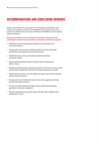 88 Mainstreaming Inclusive Education: Sharing Good Practices
RECOMMENDATIONS AND CONCLUDING REMARKS
Based on learning from the country project stories of what has worked well in their
context, some suggestions have been extracted below for future projects that aim to
promote non-discrimination and inclusion of Children with Disabilities and most deprived
children in education.
Reach out and widen access to mainstream education and promote full
participation of all learners vulnerable to exclusion to realise their potential
• 
Identification process should consider all children at risk of exclusion from
mainstream education.
• 
Creating public awareness about children excluded from access, participation
and learning creates supportive community environment.
• 
Establishing family, community and school networks that promote
and support inclusion.
• 
Supporting the participation of learners and their parents in educational
decision-making.
• 
Develop personalised education approaches and plans for learners with more complex
learning needs in collaboration with parents and other professionals as needed.
• 
Demonstrate how teachers can work together and support each other for improved
inclusive classroom practices.
• 
Encourage the views of children and showcase how their engagement can further
promote and implement inclusion.
• 
Promote and model collaborative problem solving involving positive discipline
approaches to classroom management.
• 
Showcase cooperative learning where children help each other in different ways –
including peer tutoring.
 