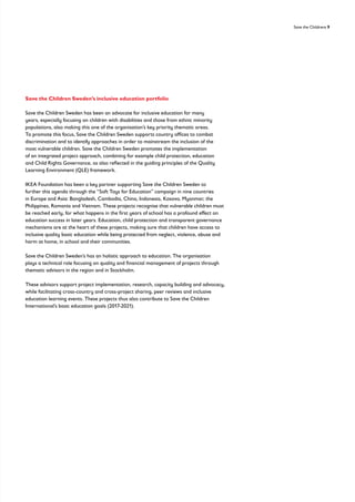 Save the Childrens 9
Save the Children Sweden’s inclusive education portfolio
Save the Children Sweden has been an advocate for inclusive education for many
years, especially focusing on children with disabilities and those from ethnic minority
populations, also making this one of the organisation’s key priority thematic areas.
To promote this focus, Save the Children Sweden supports country offices to combat
discrimination and to identify approaches in order to mainstream the inclusion of the
most vulnerable children. Save the Children Sweden promotes the implementation
of an integrated project approach, combining for example child protection, education
and Child Rights Governance, as also reflected in the guiding principles of the Quality
Learning Environment (QLE) framework.
IKEA Foundation has been a key partner supporting Save the Children Sweden to
further this agenda through the “Soft Toys for Education” campaign in nine countries
in Europe and Asia: Bangladesh, Cambodia, China, Indonesia, Kosovo, Myanmar, the
Philippines, Romania and Vietnam. These projects recognise that vulnerable children must
be reached early, for what happens in the first years of school has a profound effect on
education success in later years. Education, child protection and transparent governance
mechanisms are at the heart of these projects, making sure that children have access to
inclusive quality basic education while being protected from neglect, violence, abuse and
harm at home, in school and their communities.
Save the Children Sweden’s has an holistic approach to education. The organisation
plays a technical role focusing on quality and financial management of projects through
thematic advisors in the region and in Stockholm.
These advisors support project implementation, research, capacity building and advocacy,
while facilitating cross-country and cross-project sharing, peer reviews and inclusive
education learning events. These projects thus also contribute to Save the Children
International’s basic education goals (2017-2021).
 
