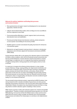 90 Mainstreaming Inclusive Education: Sharing Good Practices
Advocate for policies, legislation and funding that promotes
and monitors inclusion
• 
Share good practices and support research and development for new educational
approaches, methods and tools.
• 
Lobby for decentralised funding models, which are likely to be more cost-effective
and more responsive to local needs.
• 
Communicate policies effectively to national, regional, district and community
level education actors and stakeholders.
• 
Promote partnerships between local education authority, schools and parents
to ensure greater accountability for the services provided.
• 
Establish systems to monitor and evaluate the quality of provisions for all learners
in the education system.
• 
Advocate for one legal framework covering inclusion in education in all education
(sub-)sectors and at all levels, aligned with international commitments (UNCRC;
CRPD; SDG4).
Inclusive education ideally refers to the capacity of an education system to accommodate
all children, without exception, within the formal education process and promote their
learning and full development. Inclusive education should not be limited to a teacher
training subject or programme, but it is an approach that should be mainstreamed
throughout existing teacher training programmes and throughout school curricula
at all levels.
It is important to recognise that achieving inclusive education is a long, complex
process of behaviour change, capacity building, inter departmental coordination and
transformation of education system. Success will require working to change policies,
systems, practices and cultures within the home, communities, schools and with
governments. At the same time, we need to acknowledge that good quality teaching
and inclusive education are two sides of the same coin. Education cannot be inclusive
of all learners unless it is of good quality, and education cannot be considered of good
quality if it is not inclusive of all learners.
The documented inclusive education projects, supported by the IKEA Foundation, have
clearly initiated the shift in attitudes and abilities of government and other partners,
especially among teachers and parents in the countries where these projects have been
implemented. However, the projects have only initiated the process and there is a long
way ahead to transform education systems completely in these countries.
SDG4 requires countries to reform their education systems into “inclusive and equitable
quality systems”. Therefore, the efforts of promoting inclusive education are in line with
SDG4 planning in all countries and Save the Children teams in these countries and at
global level will continue to play a strategic and influential role in sharing examples
of good practice and evidence from these projects to contribute to the implementation
of SDG4.
 