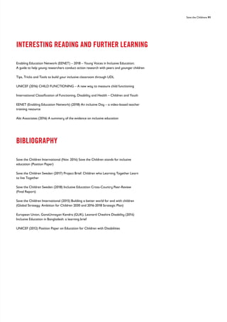 Save the Childrens 91
INTERESTING READING AND FURTHER LEARNING
Enabling Education Network (EENET) – 2018 – Young Voices in Inclusive Education:
A guide to help young researchers conduct action research with peers and younger children
Tips, Tricks and Tools to build your inclusive classroom through UDL
UNICEF (2016) CHILD FUNCTIONING – A new way to measure child functioning
International Classification of Functioning, Disability and Health – Children and Youth
EENET (Enabling Education Network) (2018) An inclusive Day – a video-based teacher
training resource
Abt Associates (2016) A summary of the evidence on inclusive education
BIBLIOGRAPHY
Save the Children International (Nov. 2014) Save the Children stands for inclusive
education (Position Paper)
Save the Children Sweden (2017) Project Brief: Children who Learning Together Learn
to live Together
Save the Children Sweden (2018) Inclusive Education Cross-Country Peer-Review
(Final Report)
Save the Children International (2015) Building a better world for and with children
(Global Strategy: Ambition for Children 2030 and 2016-2018 Strategic Plan)
European Union, GanaUnnayan Kendra (GUK), Leonard Cheshire Disability (2014)
Inclusive Education in Bangladesh: a learning brief
UNICEF (2012) Position Paper on Education for Children with Disabilities
 