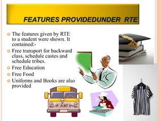 FEATURES PROVIDEDUNDER RTE
 The features given by RTE
to a student were shown. It
contained:-
 Free transport for backward
class, schedule castes and
schedule tribes.
 Free Education
 Free Food
 Uniforms and Books are also
provided
 