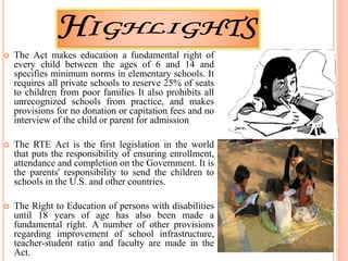  The Act makes education a fundamental right of
every child between the ages of 6 and 14 and
specifies minimum norms in elementary schools. It
requires all private schools to reserve 25% of seats
to children from poor families It also prohibits all
unrecognized schools from practice, and makes
provisions for no donation or capitation fees and no
interview of the child or parent for admission
 The RTE Act is the first legislation in the world
that puts the responsibility of ensuring enrollment,
attendance and completion on the Government. It is
the parents' responsibility to send the children to
schools in the U.S. and other countries.
 The Right to Education of persons with disabilities
until 18 years of age has also been made a
fundamental right. A number of other provisions
regarding improvement of school infrastructure,
teacher-student ratio and faculty are made in the
Act.
 