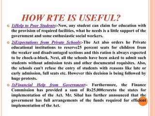  1)Help to Poor Students:-Now, any student can claim for education with
the provision of required facilities, what he needs is a little support of the
government and some enthusiastic social workers.
 2)Expectations from Private Schools:-The Act also orders he Private
educational institutions to reserve25 percent seats for children from
the weaker and disadvantaged sections and this ration is always expected
to be chock-a-block. Next, all the schools have been asked to admit such
students without admission tests and other documental requisites. Also,
the schools can't refuse the entry of students with reasons like late or
early admission, full seats etc. However this decision is being followed by
huge protests.
 3)Financial Help from Government:- Furthermore, the Finance
Commission has provided a sum of Rs25,000croreto the states for
implementation of the Act. Mr. Sibal has further announced that the
government has full arrangements of the funds required for efficient
implementation of the Act.
 