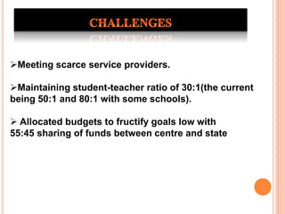 Meeting scarce service providers.
Maintaining student-teacher ratio of 30:1(the current
being 50:1 and 80:1 with some schools).
 Allocated budgets to fructify goals low with
55:45 sharing of funds between centre and state
 
