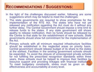 RECOMMENDATIONS / SUGGESTIONS:
In the light of the challenges discussed earlier, following are some
suggestions which may be helpful to meet the challenges:
1. The state governments are required to show promptness for the
implementation of the RTE Act. The states who have not yet
released any notification regarding the Act must do it without any
further delay. The Central Government should impose a time limit to
release funds to the states. If any state government still shows
apathy to release notification, then no funds should be released by
the Centre to that state for the establishment of new schools. State
governments should show full commitment for the implementation of
the Act.
2. Primary schools with all minimum required infrastructure facilities
should be established in the neglected areas on priority basis.
Central government should release budget of its share to the states
at the earliest. Facilities in the existing government schools should
be expanded. To avoid the closure of unrecognized private schools
for not fulfilling the prescribed recognition standards within three
years, these schools must be helped to improve their facilities by
resource support and providing linkages with financial institutions.
To meet budgetary constraints, stress must be given on cost
effectiveness and accountability at every level.
 