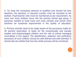 3. To meet the increasing demand of qualified and trained full time
teachers, the teachers in required number must be recruited at the
earliest. Pupil-teacher ratio must be maintained as per requirement. As
more and more children move into the primary school age group, it
becomes needful to build more and more schools and recruit more
teachers for sustained improvement in the quality of education.
4. Primary schools need to be made aware of the provisions made for
25 percent reservation of seats for the economically and socially
weaker and disadvantaged children and the role of school managing
committees in this regard. The identification, selection and verification
procedure of such children should be well defined and well informed. It
should also be notified that how the whole process will be monitored.
 