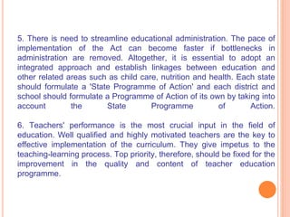 5. There is need to streamline educational administration. The pace of
implementation of the Act can become faster if bottlenecks in
administration are removed. Altogether, it is essential to adopt an
integrated approach and establish linkages between education and
other related areas such as child care, nutrition and health. Each state
should formulate a 'State Programme of Action' and each district and
school should formulate a Programme of Action of its own by taking into
account the State Programme of Action.
6. Teachers' performance is the most crucial input in the field of
education. Well qualified and highly motivated teachers are the key to
effective implementation of the curriculum. They give impetus to the
teaching-learning process. Top priority, therefore, should be fixed for the
improvement in the quality and content of teacher education
programme.
 