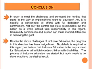 CONCLUSION
In order to meet the challenges and surmount the hurdles that
stand in the way of implementing Right to Education Act, it is
needful to concentrate all efforts with full dedication and
commitment. Not only the central and state governments but the
nation as a whole should take responsibility in this regard.
Community participation and support can make marked difference
in achieving this goal.
Despite the above challenges of Inclusive Education, the progress
in this direction has been insignificant. No debate is required in
this regard, we believe that Inclusive Education is the only answer
for ‘Education for all’ which includes children with disabilities. The
process of inclusive education has started, but much needs to be
done to achieve the desired result.
 