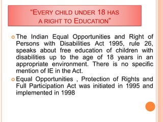  The Indian Equal Opportunities and Right of
Persons with Disabilities Act 1995, rule 26,
speaks about free education of children with
disabilities up to the age of 18 years in an
appropriate environment. There is no specific
mention of IE in the Act.
 Equal Opportunities , Protection of Rights and
Full Participation Act was initiated in 1995 and
implemented in 1998
 