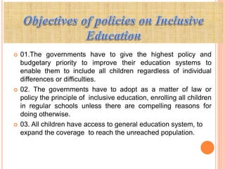  01.The governments have to give the highest policy and
budgetary priority to improve their education systems to
enable them to include all children regardless of individual
differences or difficulties.
 02. The governments have to adopt as a matter of law or
policy the principle of inclusive education, enrolling all children
in regular schools unless there are compelling reasons for
doing otherwise.
 03. All children have access to general education system, to
expand the coverage to reach the unreached population.
 