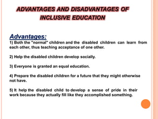 ADVANTAGES AND DISADVANTAGES OF
INCLUSIVE EDUCATION
Advantages:
1) Both the "normal" children and the disabled children can learn from
each other, thus teaching acceptance of one other.
2) Help the disabled children develop socially.
3) Everyone is granted an equal education.
4) Prepare the disabled children for a future that they might otherwise
not have.
5) It help the disabled child to develop a sense of pride in their
work because they actually fill like they accomplished something.
 