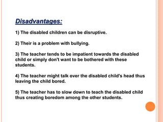 Disadvantages:
1) The disabled children can be disruptive.
2) Their is a problem with bullying.
3) The teacher tends to be impatient towards the disabled
child or simply don't want to be bothered with these
students.
4) The teacher might talk over the disabled child's head thus
leaving the child bored.
5) The teacher has to slow down to teach the disabled child
thus creating boredom among the other students.
 