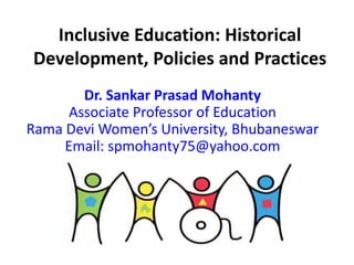 Inclusive Education: Historical
Development, Policies and Practices
Dr. Sankar Prasad Mohanty
Associate Professor of Education
Rama Devi Women’s University, Bhubaneswar
Email: spmohanty75@yahoo.com
 