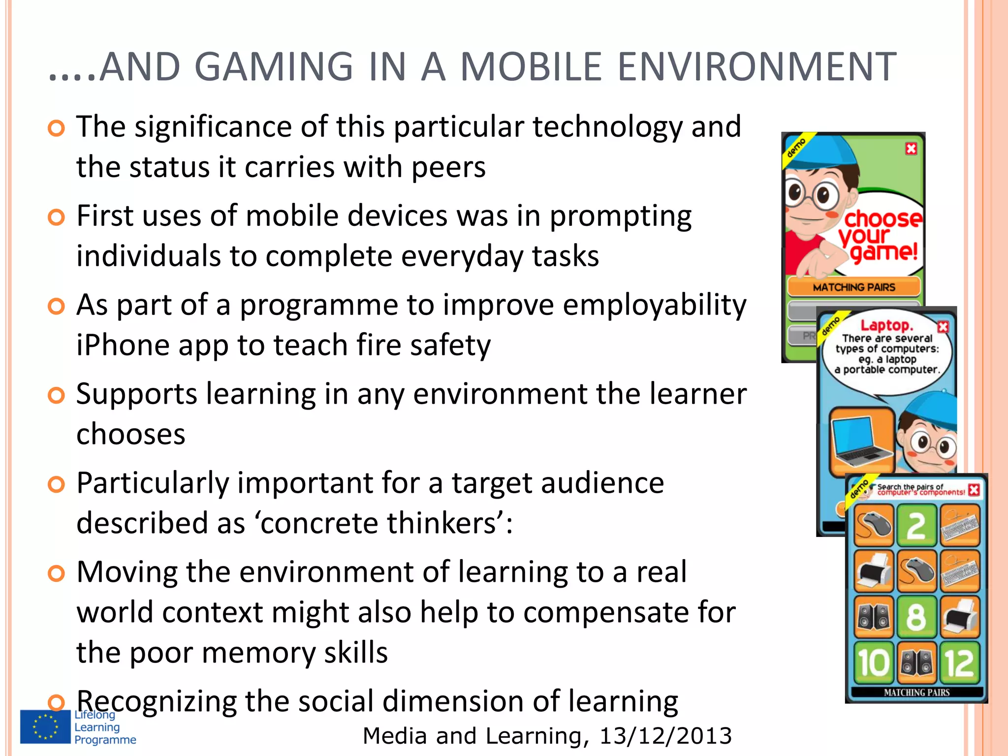 ….AND GAMING IN A MOBILE ENVIRONMENT
The significance of this particular technology and
the status it carries with peers
 First uses of mobile devices was in prompting
individuals to complete everyday tasks
 As part of a programme to improve employability
iPhone app to teach fire safety
 Supports learning in any environment the learner
chooses
 Particularly important for a target audience
described as ‘concrete thinkers’:
 Moving the environment of learning to a real
world context might also help to compensate for
the poor memory skills
 Recognizing the social dimension of learning


Media and Learning, 13/12/2013

10

 