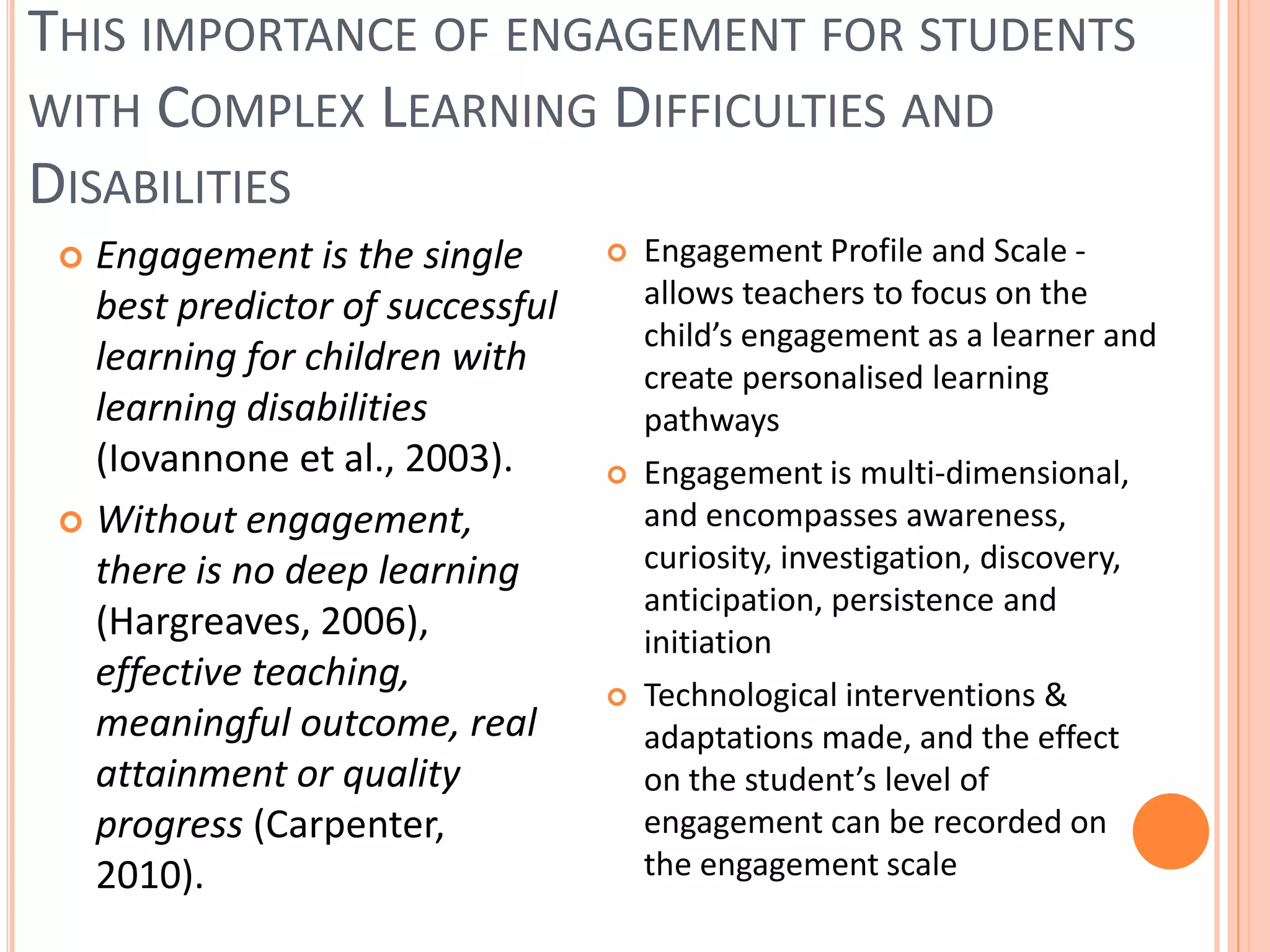 THIS IMPORTANCE OF ENGAGEMENT FOR STUDENTS
WITH COMPLEX LEARNING DIFFICULTIES AND
DISABILITIES
Engagement is the single
best predictor of successful
learning for children with
learning disabilities
(Iovannone et al., 2003).
 Without engagement,
there is no deep learning
(Hargreaves, 2006),
effective teaching,
meaningful outcome, real
attainment or quality
progress (Carpenter,
2010).








Engagement Profile and Scale allows teachers to focus on the
child’s engagement as a learner and
create personalised learning
pathways
Engagement is multi-dimensional,
and encompasses awareness,
curiosity, investigation, discovery,
anticipation, persistence and
initiation
Technological interventions &
adaptations made, and the effect
on the student’s level of
engagement can be recorded on
the engagement scale

 
