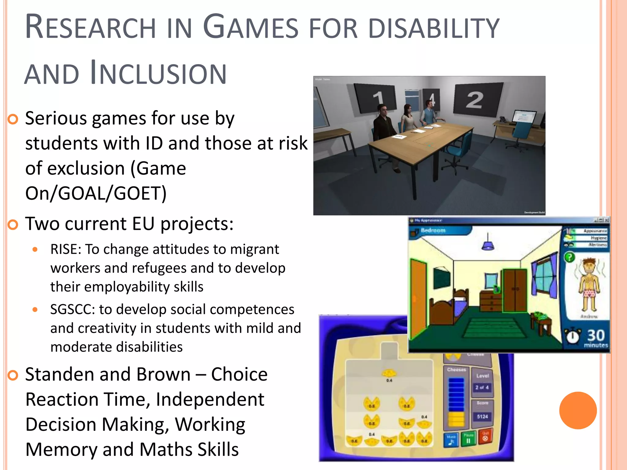 RESEARCH IN GAMES FOR DISABILITY
AND INCLUSION
Serious games for use by
students with ID and those at risk
of exclusion (Game
On/GOAL/GOET)
 Two current EU projects:


RISE: To change attitudes to migrant
workers and refugees and to develop
their employability skills
 SGSCC: to develop social competences
and creativity in students with mild and
moderate disabilities




Standen and Brown – Choice
Reaction Time, Independent
Decision Making, Working
Memory and Maths Skills

 