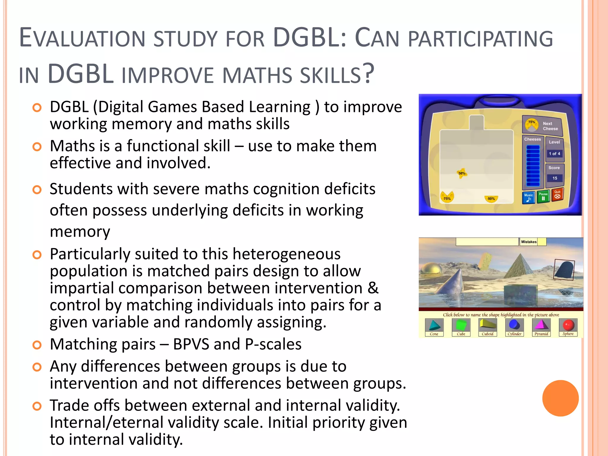 EVALUATION STUDY FOR DGBL: CAN PARTICIPATING
IN DGBL IMPROVE MATHS SKILLS?











DGBL (Digital Games Based Learning ) to improve
working memory and maths skills
Maths is a functional skill – use to make them
effective and involved.
Students with severe maths cognition deficits
often possess underlying deficits in working
memory
Particularly suited to this heterogeneous
population is matched pairs design to allow
impartial comparison between intervention &
control by matching individuals into pairs for a
given variable and randomly assigning.
Matching pairs – BPVS and P-scales
Any differences between groups is due to
intervention and not differences between groups.
Trade offs between external and internal validity.
Internal/eternal validity scale. Initial priority given
to internal validity.

 