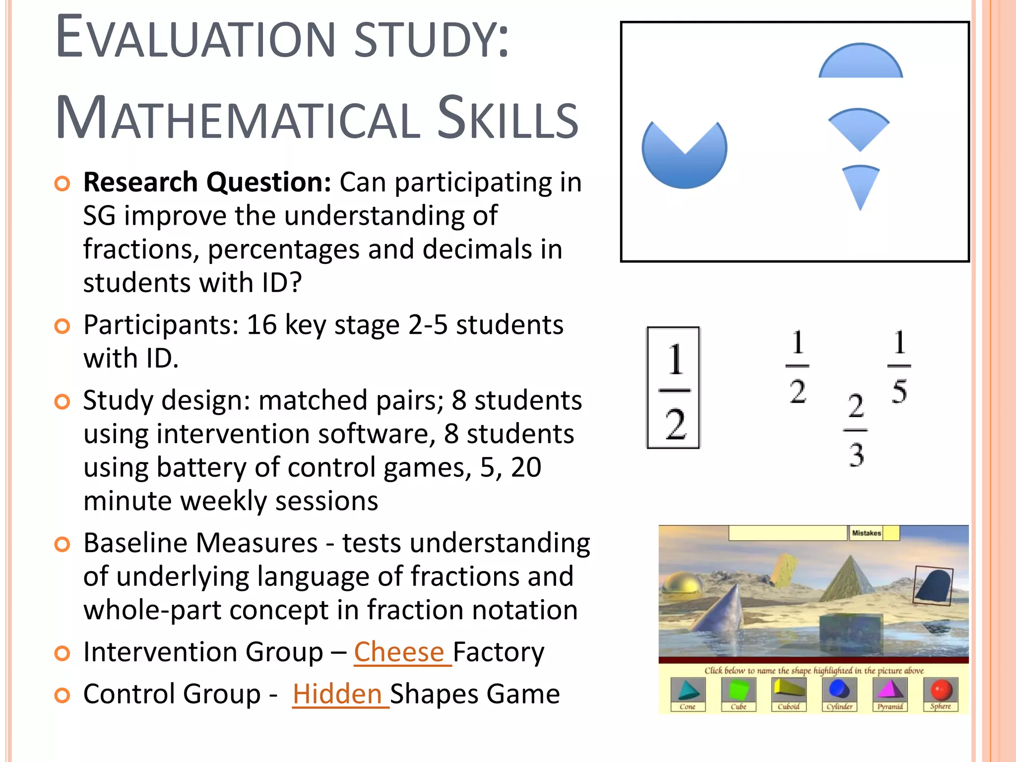 EVALUATION STUDY:
MATHEMATICAL SKILLS











Research Question: Can participating in
SG improve the understanding of
fractions, percentages and decimals in
students with ID?
Participants: 16 key stage 2-5 students
with ID.
Study design: matched pairs; 8 students
using intervention software, 8 students
using battery of control games, 5, 20
minute weekly sessions
Baseline Measures - tests understanding
of underlying language of fractions and
whole-part concept in fraction notation
Intervention Group – Cheese Factory
Control Group - Hidden Shapes Game

 