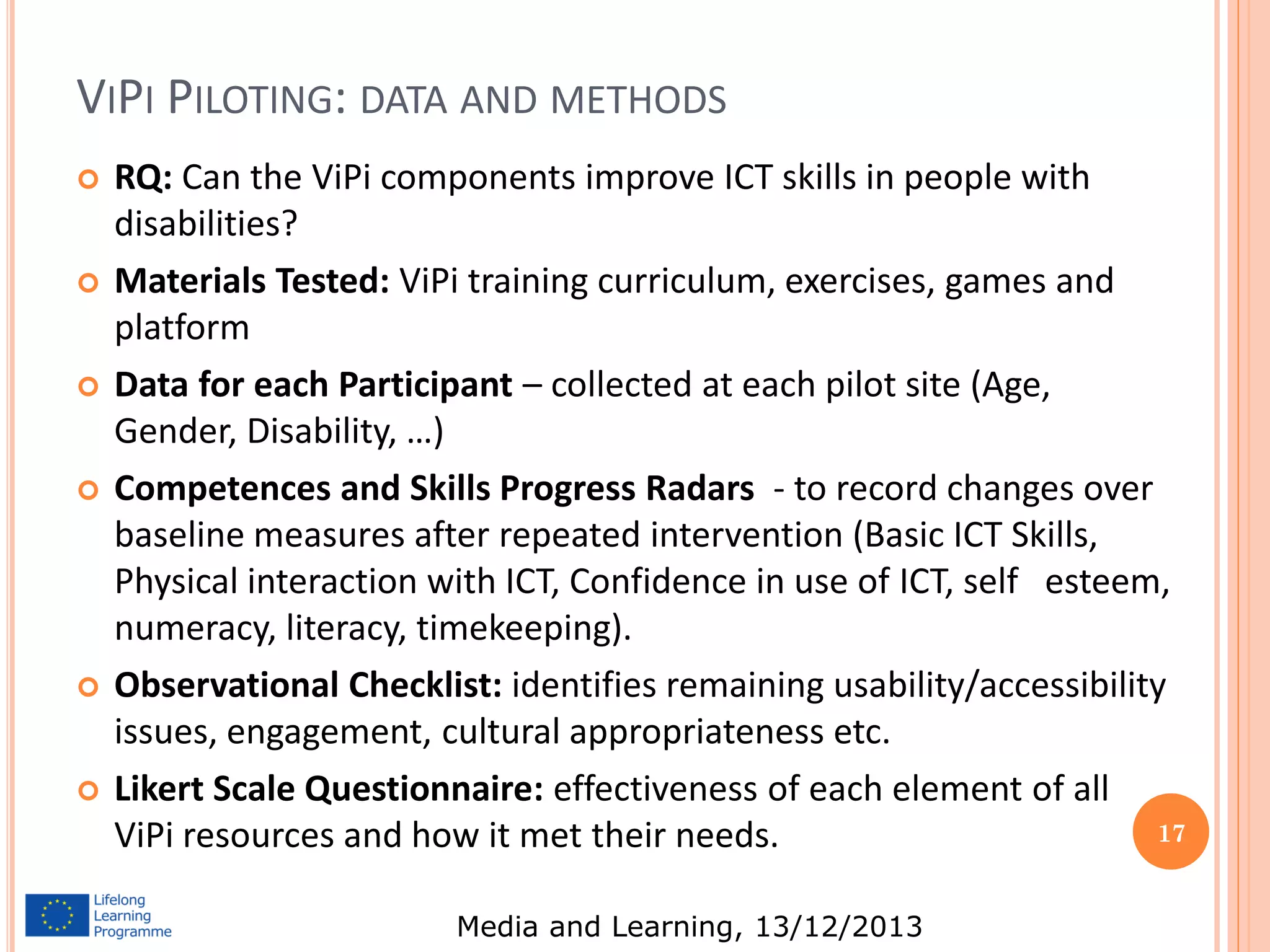 VIPI PILOTING: DATA AND METHODS












RQ: Can the ViPi components improve ICT skills in people with
disabilities?
Materials Tested: ViPi training curriculum, exercises, games and
platform
Data for each Participant – collected at each pilot site (Age,
Gender, Disability, …)
Competences and Skills Progress Radars - to record changes over
baseline measures after repeated intervention (Basic ICT Skills,
Physical interaction with ICT, Confidence in use of ICT, self esteem,
numeracy, literacy, timekeeping).
Observational Checklist: identifies remaining usability/accessibility
issues, engagement, cultural appropriateness etc.
Likert Scale Questionnaire: effectiveness of each element of all
17
ViPi resources and how it met their needs.
Media and Learning, 13/12/2013

 